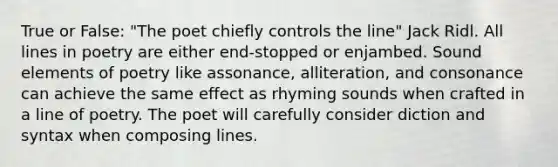 True or False: "The poet chiefly controls the line" Jack Ridl. All lines in poetry are either end-stopped or enjambed. Sound elements of poetry like assonance, alliteration, and consonance can achieve the same effect as rhyming sounds when crafted in a line of poetry. The poet will carefully consider diction and syntax when composing lines.