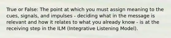 True or False: The point at which you must assign meaning to the cues, signals, and impulses - deciding what in the message is relevant and how it relates to what you already know - is at the receiving step in the ILM (Integrative Listening Model).