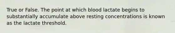 True or False. The point at which blood lactate begins to substantially accumulate above resting concentrations is known as the lactate threshold.