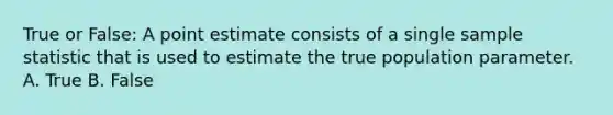 True or False: A point estimate consists of a single sample statistic that is used to estimate the true population parameter. A. True B. False