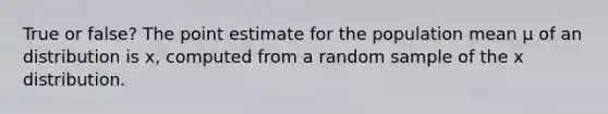 True or false? The point estimate for the population mean μ of an distribution is x, computed from a random sample of the x distribution.