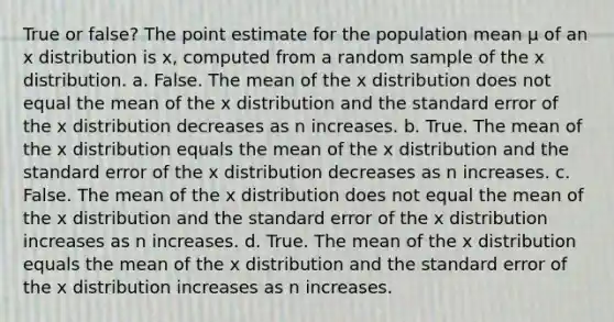 True or false? The point estimate for the population mean μ of an x distribution is x, computed from a random sample of the x distribution. a. False. The mean of the x distribution does not equal the mean of the x distribution and the standard error of the x distribution decreases as n increases. b. True. The mean of the x distribution equals the mean of the x distribution and the standard error of the x distribution decreases as n increases. c. False. The mean of the x distribution does not equal the mean of the x distribution and the standard error of the x distribution increases as n increases. d. True. The mean of the x distribution equals the mean of the x distribution and the standard error of the x distribution increases as n increases.