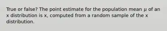 True or false? The point estimate for the population mean 𝜇 of an x distribution is x, computed from a random sample of the x distribution.