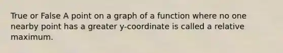 True or False A point on a graph of a function where no one nearby point has a greater y-coordinate is called a relative maximum.