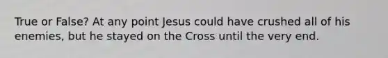 True or False? At any point Jesus could have crushed all of his enemies, but he stayed on the Cross until the very end.