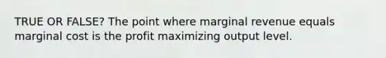 TRUE OR FALSE? The point where marginal revenue equals marginal cost is the profit maximizing output level.