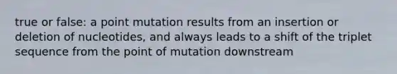 true or false: a point mutation results from an insertion or deletion of nucleotides, and always leads to a shift of the triplet sequence from the point of mutation downstream