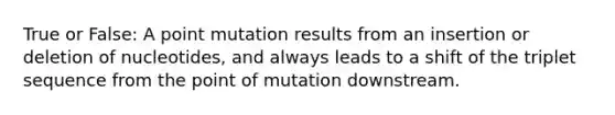 True or False: A point mutation results from an insertion or deletion of nucleotides, and always leads to a shift of the triplet sequence from the point of mutation downstream.