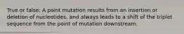 True or false: A point mutation results from an insertion or deletion of nucleotides, and always leads to a shift of the triplet sequence from the point of mutation downstream.