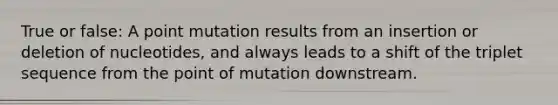 True or false: A point mutation results from an insertion or deletion of nucleotides, and always leads to a shift of the triplet sequence from the point of mutation downstream.