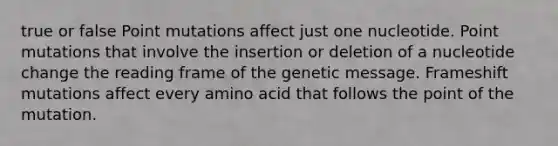 true or false Point mutations affect just one nucleotide. Point mutations that involve the insertion or deletion of a nucleotide change the reading frame of the genetic message. Frameshift mutations affect every amino acid that follows the point of the mutation.