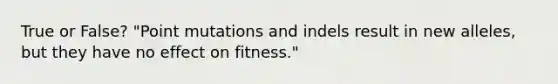 True or False? "Point mutations and indels result in new alleles, but they have no effect on fitness."