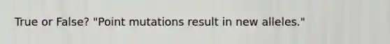 True or False? "Point mutations result in new alleles."