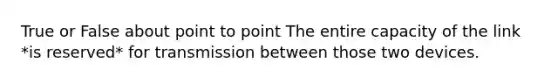 True or False about point to point The entire capacity of the link *is reserved* for transmission between those two devices.