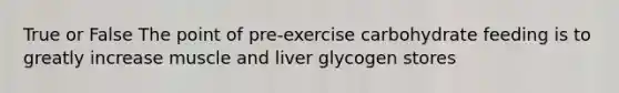 True or False The point of pre-exercise carbohydrate feeding is to greatly increase muscle and liver glycogen stores