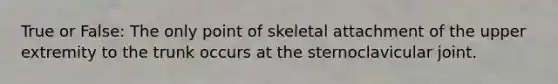 True or False: The only point of skeletal attachment of the upper extremity to the trunk occurs at the sternoclavicular joint.