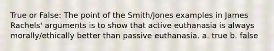 True or False: The point of the Smith/Jones examples in James Rachels' arguments is to show that active euthanasia is always morally/ethically better than passive euthanasia. a. true b. false