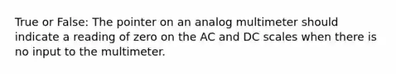 True or False: The pointer on an analog multimeter should indicate a reading of zero on the AC and DC scales when there is no input to the multimeter.