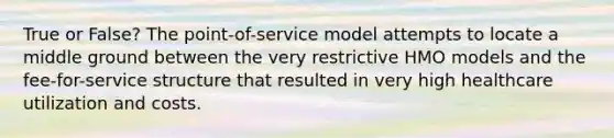 True or False? The point-of-service model attempts to locate a middle ground between the very restrictive HMO models and the fee-for-service structure that resulted in very high healthcare utilization and costs.