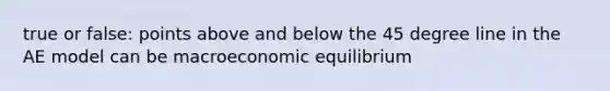 true or false: points above and below the 45 degree line in the AE model can be macroeconomic equilibrium