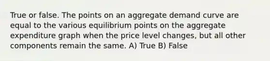 True or false. The points on an aggregate demand curve are equal to the various equilibrium points on the aggregate expenditure graph when the price level changes, but all other components remain the same. A) True B) False