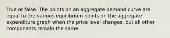 True or false. The points on an aggregate demand curve are equal to the various equilibrium points on the aggregate expenditure graph when the price level changes, but all other components remain the same.