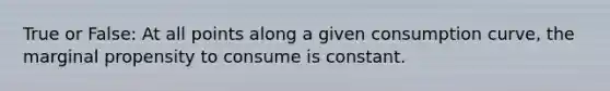 True or False: At all points along a given consumption curve, the marginal propensity to consume is constant.