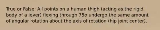 True or False: All points on a human thigh (acting as the rigid body of a lever) flexing through 75o undergo the same amount of angular rotation about the axis of rotation (hip joint center).