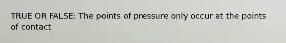 TRUE OR FALSE: The points of pressure only occur at the points of contact