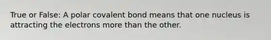 True or False: A polar covalent bond means that one nucleus is attracting the electrons more than the other.