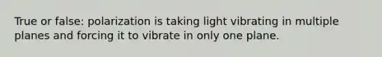 True or false: polarization is taking light vibrating in multiple planes and forcing it to vibrate in only one plane.