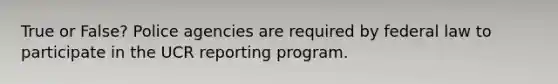 True or False? Police agencies are required by federal law to participate in the UCR reporting program.