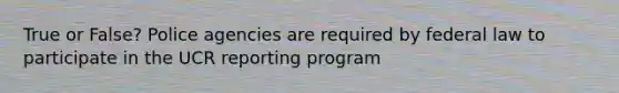 True or False? Police agencies are required by federal law to participate in the UCR reporting program