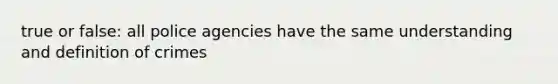 true or false: all police agencies have the same understanding and definition of crimes