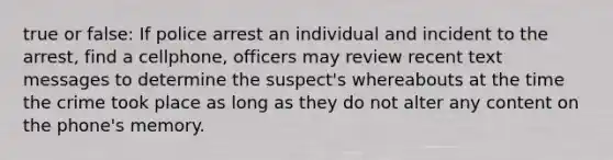 true or false: If police arrest an individual and incident to the arrest, find a cellphone, officers may review recent text messages to determine the suspect's whereabouts at the time the crime took place as long as they do not alter any content on the phone's memory.