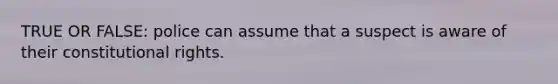 TRUE OR FALSE: police can assume that a suspect is aware of their constitutional rights.