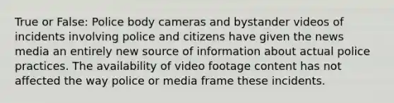 True or False: Police body cameras and bystander videos of incidents involving police and citizens have given the news media an entirely new source of information about actual police practices. The availability of video footage content has not affected the way police or media frame these incidents.