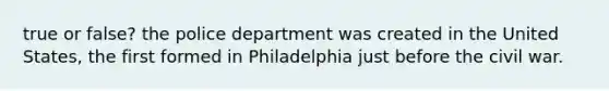 true or false? the police department was created in the United States, the first formed in Philadelphia just before the civil war.