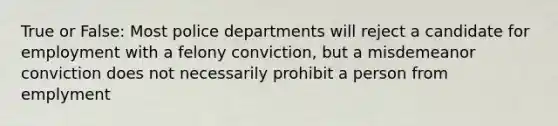 True or False: Most police departments will reject a candidate for employment with a felony conviction, but a misdemeanor conviction does not necessarily prohibit a person from emplyment