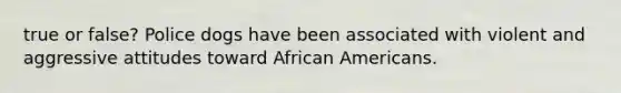 true or false? Police dogs have been associated with violent and aggressive attitudes toward African Americans.