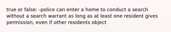 true or false: -police can enter a home to conduct a search without a search warrant as long as at least one resident gives permission, even if other residents object