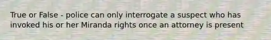 True or False - police can only interrogate a suspect who has invoked his or her Miranda rights once an attorney is present