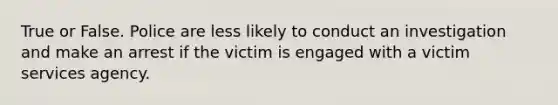 True or False. Police are less likely to conduct an investigation and make an arrest if the victim is engaged with a victim services agency.