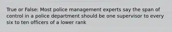 True or False: Most police management experts say the span of control in a police department should be one supervisor to every six to ten officers of a lower rank