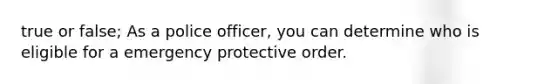 true or false; As a police officer, you can determine who is eligible for a emergency protective order.