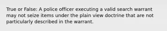 True or False: A police officer executing a valid search warrant may not seize items under the plain view doctrine that are not particularly described in the warrant.