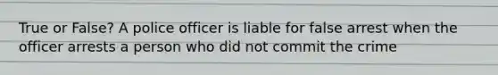 True or False? A police officer is liable for false arrest when the officer arrests a person who did not commit the crime