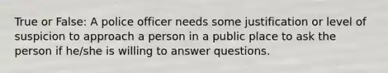 True or False: A police officer needs some justification or level of suspicion to approach a person in a public place to ask the person if he/she is willing to answer questions.