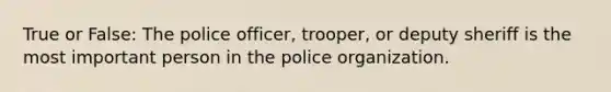 True or False: The police officer, trooper, or deputy sheriff is the most important person in the police organization.