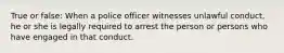 True or false: When a police officer witnesses unlawful conduct, he or she is legally required to arrest the person or persons who have engaged in that conduct.